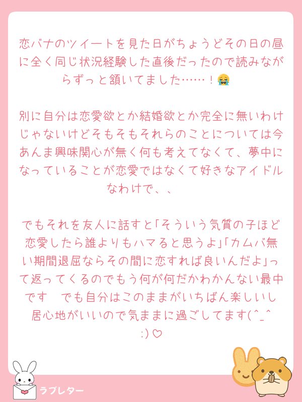 恋バナのツイートを見た日がちょうどその日の昼に全く同じ状況経験した直後だったので読みながらずっと頷いてました……！😭

別に自分は恋愛欲とか結婚欲とか完全に無いわけじゃないけどそもそもそれらのことについては今あんま興味関心が無く何も考えてなくて、夢中になっていることが恋愛ではなくて好きなアイドルなわけで、、 

でもそれを友人に話すと｢そういう気質の子ほど恋愛したら誰よりもハマると思うよ｣｢カムバ無い期間退屈ならその間に恋すれば良いんだよ｣って返ってくるのでもう何が何だかわかんない最中です  でも自分はこのままがいちばん楽しいし居心地がいいので気ままに過ごしてます(^_^;)