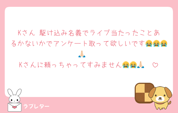 Kさん‼️駆け込み名義でライブ当たったことあるかないかでアンケート取って欲しいです😭😭😭🙏🏻
Kさんに頼っちゃってすみません😭😭🙏🏻