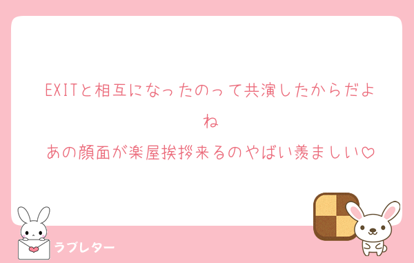 EXITと相互になったのって共演したからだよね
あの顔面が楽屋挨拶来るのやばい羨ましい
