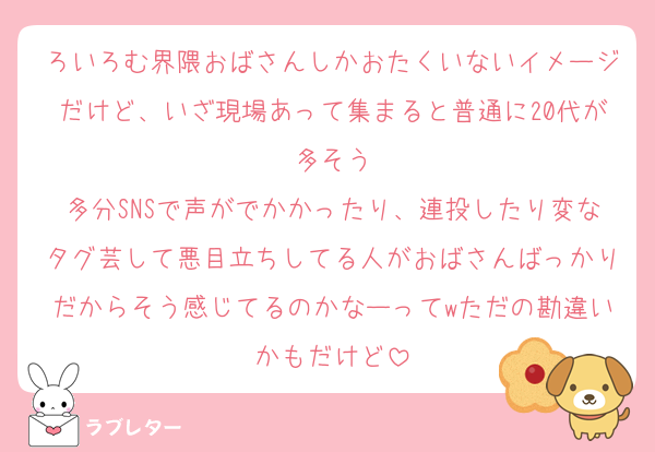 ろいろむ界隈おばさんしかおたくいないイメージだけど、いざ現場あって集まると普通に20代が多そう
多分SNSで声がでかかったり、連投したり変なタグ芸して悪目立ちしてる人がおばさんばっかりだからそう感じてるのかなーってwただの勘違いかもだけど