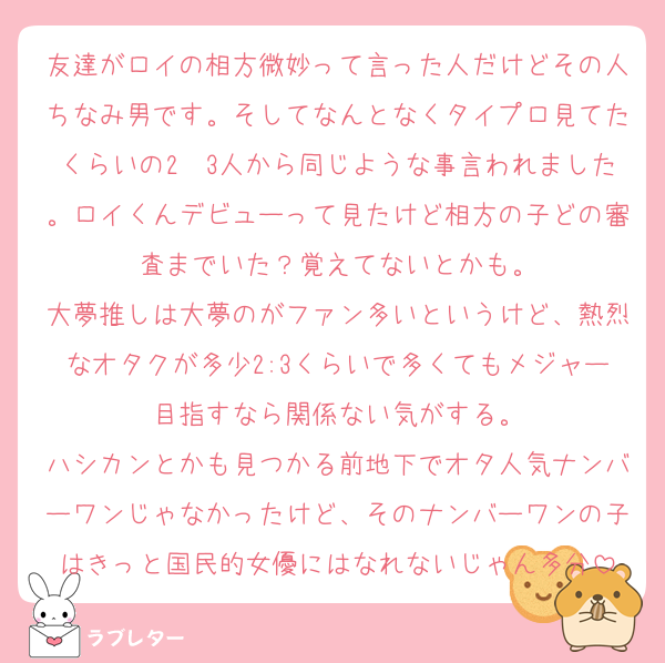 友達がロイの相方微妙って言った人だけどその人ちなみ男です。そしてなんとなくタイプロ見てたくらいの2〜3人から同じような事言われました。ロイくんデビューって見たけど相方の子どの審査までいた？覚えてないとかも。
大夢推しは大夢のがファン多いというけど、熱烈なオタクが多少2:3くらいで多くてもメジャー目指すなら関係ない気がする。
ハシカンとかも見つかる前地下でオタ人気ナンバーワンじゃなかったけど、そのナンバーワンの子はきっと国民的女優にはなれないじゃん多分