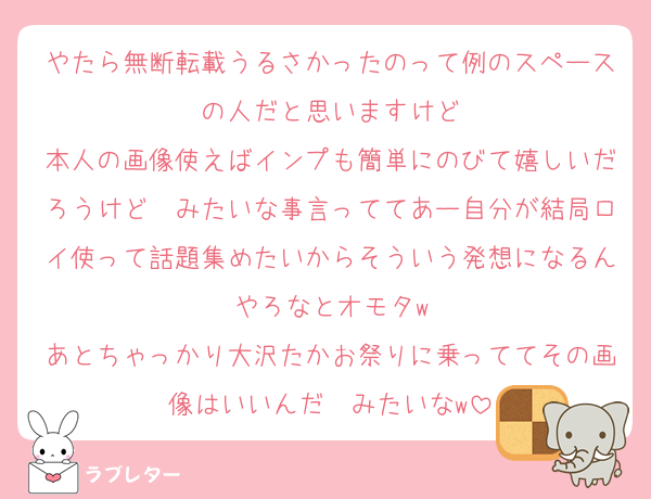 やたら無断転載うるさかったのって例のスペースの人だと思いますけど
本人の画像使えばインプも簡単にのびて嬉しいだろうけど〜みたいな事言っててあー自分が結局ロイ使って話題集めたいからそういう発想になるんやろなとオモタw
あとちゃっかり大沢たかお祭りに乗っててその画像はいいんだ〜みたいなw