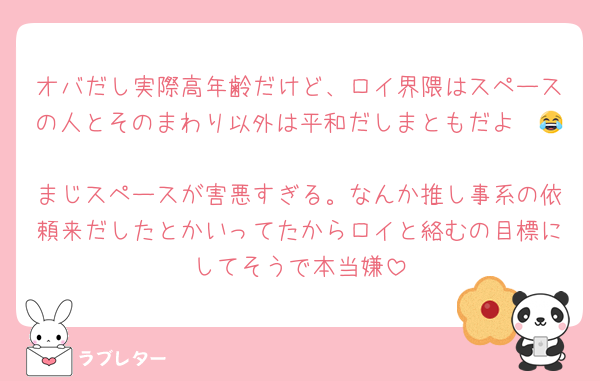 オバだし実際高年齢だけど、ロイ界隈はスペースの人とそのまわり以外は平和だしまともだよ〜😂
まじスペースが害悪すぎる。なんか推し事系の依頼来だしたとかいってたからロイと絡むの目標にしてそうで本当嫌
