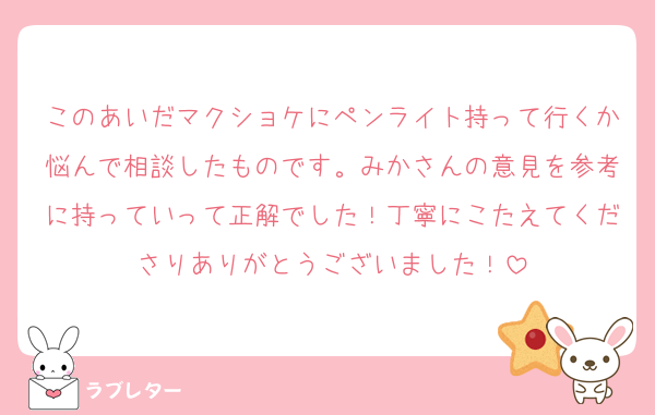 このあいだマクショケにペンライト持って行くか悩んで相談したものです。みかさんの意見を参考に持っていって正解でした！丁寧にこたえてくださりありがとうございました！