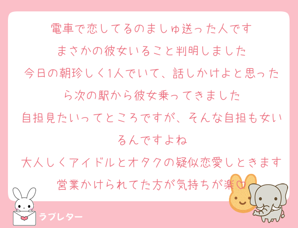 電車で恋してるのましゅ送った人です
まさかの彼女いること判明しました
今日の朝珍しく1人でいて、話しかけよと思ったら次の駅から彼女乗ってきました
自担見たいってところですが、そんな自担も女いるんですよね
大人しくアイドルとオタクの疑似恋愛しときます営業かけられてた方が気持ちが楽