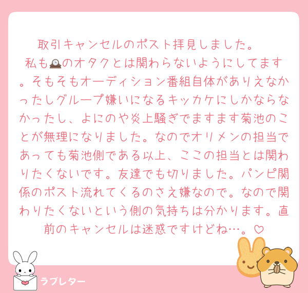 取引キャンセルのポスト拝見しました。
私も🕰️のオタクとは関わらないようにしてます。そもそもオーディション番組自体がありえなかったしグループ嫌いになるキッカケにしかならなかったし、よにのや炎上騒ぎでますます菊池のことが無理になりました。なのでオリメンの担当であっても菊池側である以上、ここの担当とは関わりたくないです。友達でも切りました。パンピ関係のポスト流れてくるのさえ嫌なので。なので関わりたくないという側の気持ちは分かります。直前のキャンセルは迷惑ですけどね…。