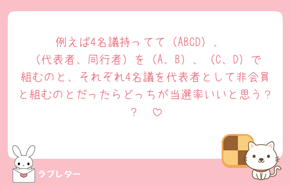 例えば4名議持ってて（ABCD）、
（代表者、同行者）を（A、B）、（C、D）で組むのと、それぞれ4名議を代表者として非会員と組むのとだったらどっちが当選率いいと思う？？🥺