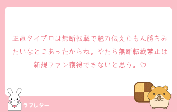 正直タイプロは無断転載で魅力伝えたもん勝ちみたいなとこあったからね。やたら無断転載禁止は新規ファン獲得できないと思う。