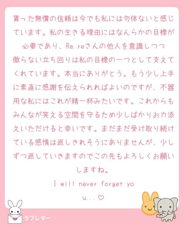 貰った無償の信頼は今でも私には勿体ないと感じています。私の生きる理由にはなんらかの目標が必要であり、Re.reさんの他人を意識しつつ傲らない立ち回りは私の目標の一つとして支えてくれています。本当にありがとう。もう少し上手に素直に感謝を伝えられればよいのですが、不器用な私にはこれが精一杯みたいです。これからもみんなが笑える空間を守るため少しばかりお力添えいただけると幸いです。まだまだ受け取り続けている感情は返しきれそうにありませんが、少しずつ返していきますのでこの先もよろしくお願いしますね。
I will never forget you...