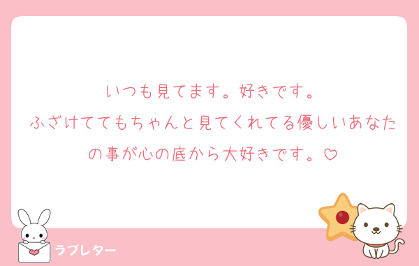 いつも見てます。好きです。
ふざけててもちゃんと見てくれてる優しいあなたの事が心の底から大好きです。