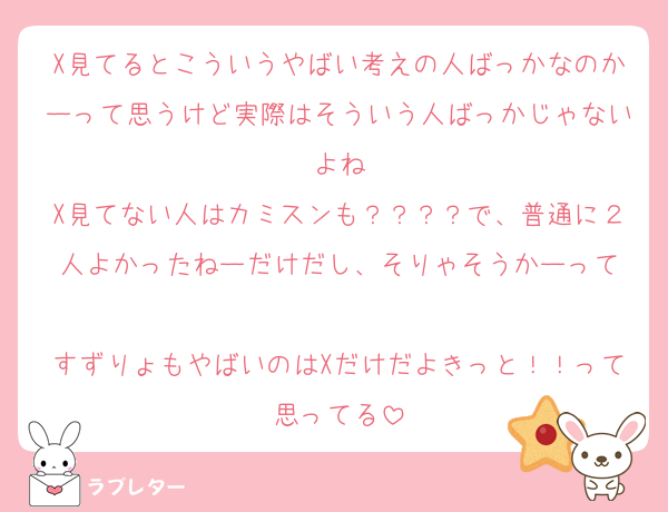 X見てるとこういうやばい考えの人ばっかなのかーって思うけど実際はそういう人ばっかじゃないよね
X見てない人はカミスンも？？？？で、普通に２人よかったねーだけだし、そりゃそうかーって

すずりょもやばいのはXだけだよきっと！！って思ってる