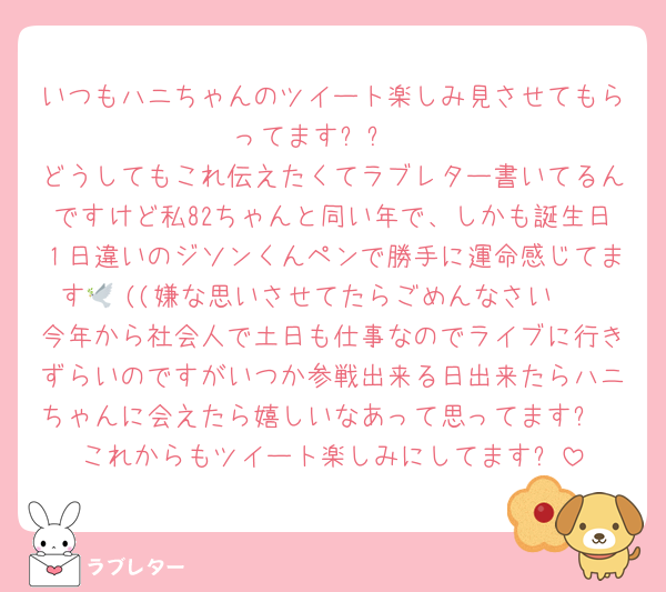 いつもハニちゃんのツイート楽しみ見させてもらってます୨୧ 
どうしてもこれ伝えたくてラブレター書いてるんですけど私82ちゃんと同い年で、しかも誕生日１日違いのジソンくんペンで勝手に運命感じてます🕊 ((嫌な思いさせてたらごめんなさい🥲
今年から社会人で土日も仕事なのでライブに行きずらいのですがいつか参戦出来る日出来たらハニちゃんに会えたら嬉しいなあって思ってます✨
これからもツイート楽しみにしてます⭐️
