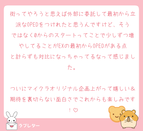 街ってやろうと思えば外部に委託して最初から立派なOPEDをつけれたと思うんですけど、そうではなく0からのスタートってことで少しずつ増やしてることがEXの最初からOPEDがある点と計らずも対比になっちゃってるなって感じました。

ついにマイクラオリジナル企画上がって嬉しい＆期待を裏切らない面白さでこれからも楽しみです！