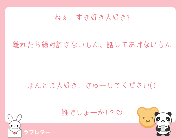 ねぇ、すき好き大好き?

離れたら絶対許さないもん、話してあげないもん

ほんとに大好き、ぎゅーしてください((

誰でしょーか!？