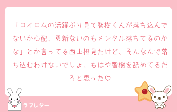「ロイロムの活躍ぶり見て智樹くんが落ち込んでないか心配、更新ないのもメンタル落ちてるのかな」とか言ってる西山担見たけど、そんなんで落ち込むわけないでしょ、もはや智樹を舐めてるだろと思った