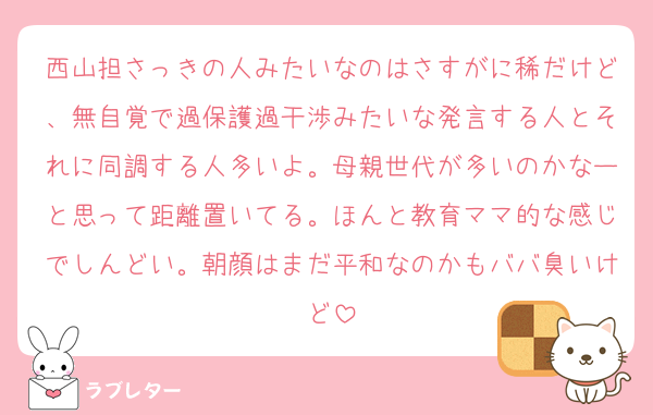 西山担さっきの人みたいなのはさすがに稀だけど、無自覚で過保護過干渉みたいな発言する人とそれに同調する人多いよ。母親世代が多いのかなーと思って距離置いてる。ほんと教育ママ的な感じでしんどい。朝顔はまだ平和なのかもババ臭いけど