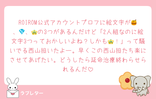 ROIROM公式アカウントプロフに絵文字が🍯、💎、👑の3つがあるんだけど「2人組なのに絵文字3つっておかしいよね？しかも👑！」って騒いでる西山担いたよー。早くこの西山担たち楽にさせてあげたい。どうしたら延命治療終わらせられるんだ