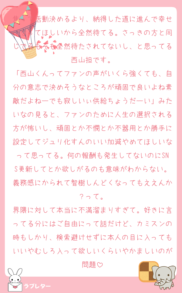 焦って活動決めるより、納得した道に進んで幸せになってほしいから全然待てる。さっきの方と同じでそもそも全然待たされてないし、と思ってる西山担です。
「西山くんってファンの声がいくら強くても、自分の意志で決めそうなところが頑固で良いよね素敵だよねーでも寂しいぃ供給ちょうだーい」みたいなの見ると、ファンのために人生の選択される方が怖いし、頑固とか不憫とか不器用とか勝手に設定してジュリ化すんのいい加減やめてほしいなって思ってる。何の報酬も発生してないのにSNS更新してとか欲しがるのも意味がわからない。義務感にかられて智樹しんどくなってもええんか？って。
界隈に対して本当に不満溜まりすぎて。好きに言ってる分にはご自由にって話だけど、カミスンの時もしかり、検索避けせずに本人の目に入ってもいいやむしろ入って欲しいくらいやかましいのが問題