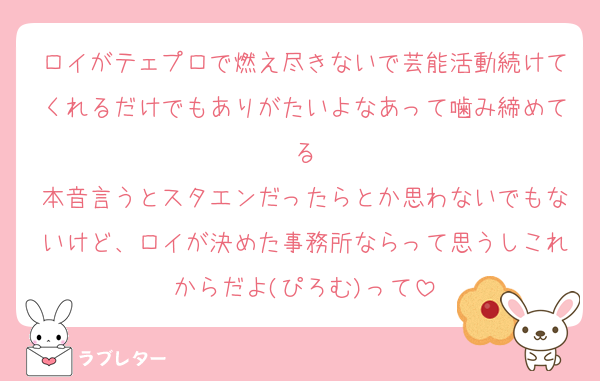 ロイがテェプロで燃え尽きないで芸能活動続けてくれるだけでもありがたいよなあって噛み締めてる
本音言うとスタエンだったらとか思わないでもないけど、ロイが決めた事務所ならって思うしこれからだよ(ぴろむ)って