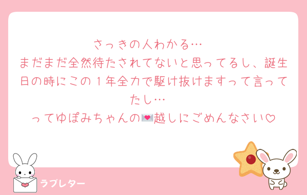 さっきの人わかる…
まだまだ全然待たされてないと思ってるし、誕生日の時にこの１年全力で駆け抜けますって言ってたし…
ってゆぽみちゃんの💌越しにごめんなさい