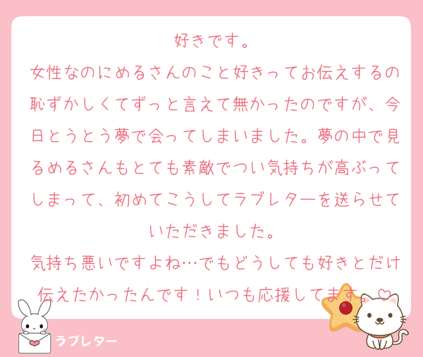 好きです。
女性なのにめるさんのこと好きってお伝えするの恥ずかしくてずっと言えて無かったのですが、今日とうとう夢で会ってしまいました。夢の中で見るめるさんもとても素敵でつい気持ちが高ぶってしまって、初めてこうしてラブレターを送らせていただきました。
気持ち悪いですよね…でもどうしても好きとだけ伝えたかったんです！いつも応援してます。