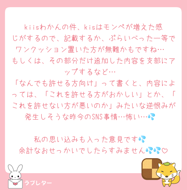kiisわかんの件、kisはモンペが増えた感じがするので、記載するか、ぷらいべったー等でワンクッション置いた方が無難かもですね…
もしくは、その部分だけ追加した内容を支部にアップするなど…
「なんでも許せる方向け」って書くと、内容によっては、「これを許せる方がおかしい」とか、「これを許せない方が悪いのか」みたいな逆恨みが発生しそうな昨今のSNS事情…怖い…💦

私の思い込みも入った意見です💦
余計なおせっかいでしたらすみません💦💦