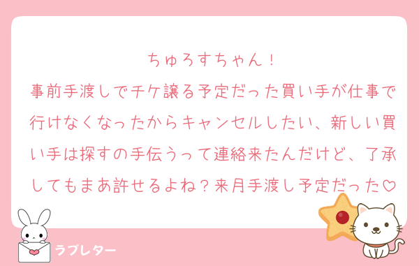 ちゅろすちゃん！
事前手渡しでチケ譲る予定だった買い手が仕事で行けなくなったからキャンセルしたい、新しい買い手は探すの手伝うって連絡来たんだけど、了承してもまあ許せるよね？来月手渡し予定だった
