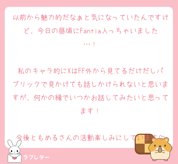 以前から魅力的だなぁと気になっていたんですけど、今日の昼頃にFantia入っちゃいました…！

私のキャラ的にXはFF外から見てるだけだしパブリックで見かけても話しかけられないと思いますが、何かの縁でいつかお話してみたいと思ってます！

今後ともめるさんの活動楽しみにしています