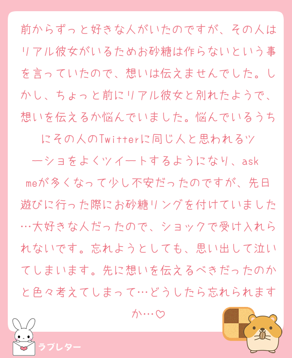 前からずっと好きな人がいたのですが、その人はリアル彼女がいるためお砂糖は作らないという事を言っていたので、想いは伝えませんでした。しかし、ちょっと前にリアル彼女と別れたようで、想いを伝えるか悩んでいました。悩んでいるうちにその人のTwitterに同じ人と思われるツーショをよくツイートするようになり、ask meが多くなって少し不安だったのですが、先日遊びに行った際にお砂糖リングを付けていました…大好きな人だったので、ショックで受け入れられないです。忘れようとしても、思い出して泣いてしまいます。先に想いを伝えるべきだったのかと色々考えてしまって…どうしたら忘れられますか…