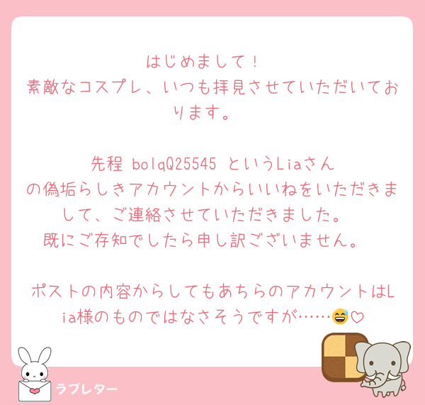 はじめまして！
素敵なコスプレ、いつも拝見させていただいております。

先程 bolqQ25545 というLiaさんの偽垢らしきアカウントからいいねをいただきまして、ご連絡させていただきました。
既にご存知でしたら申し訳ございません。

ポストの内容からしてもあちらのアカウントはLia様のものではなさそうですが……😅