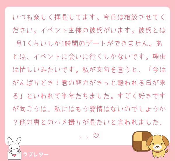 いつも楽しく拝見してます。今日は相談させてください。イベント主催の彼氏がいます。彼氏とは月1くらいしか1時間のデートができません。あとは、イベントに会いに行くしかないです。理由は忙しいみたいです。私が文句を言うと、「今はがんばりどき！君の努力がきっと報われる日が来る」といわれて半年たちました。すごく好きですが向こうは、私にはもう愛情はないのでしょうか？他の男とのハメ撮りが見たいと言われました、、、