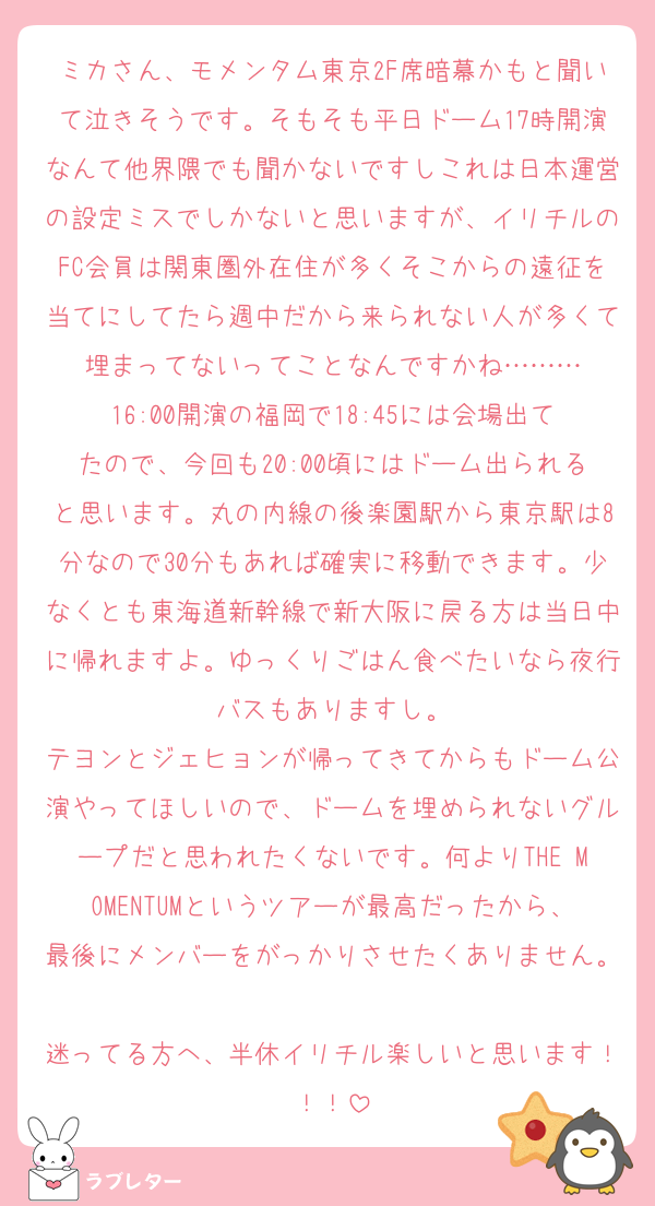 ミカさん、モメンタム東京2F席暗幕かもと聞いて泣きそうです。そもそも平日ドーム17時開演なんて他界隈でも聞かないですしこれは日本運営の設定ミスでしかないと思いますが、イリチルのFC会員は関東圏外在住が多くそこからの遠征を当てにしてたら週中だから来られない人が多くて埋まってないってことなんですかね………
16:00開演の福岡で18:45には会場出てたので、今回も20:00頃にはドーム出られると思います。丸の内線の後楽園駅から東京駅は8分なので30分もあれば確実に移動できます。少なくとも東海道新幹線で新大阪に戻る方は当日中に帰れますよ。ゆっくりごはん食べたいなら夜行バスもありますし。
テヨンとジェヒョンが帰ってきてからもドーム公演やってほしいので、ドームを埋められないグループだと思われたくないです。何よりTHE MOMENTUMというツアーが最高だったから、最後にメンバーをがっかりさせたくありません。
迷ってる方へ、半休イリチル楽しいと思います！！！