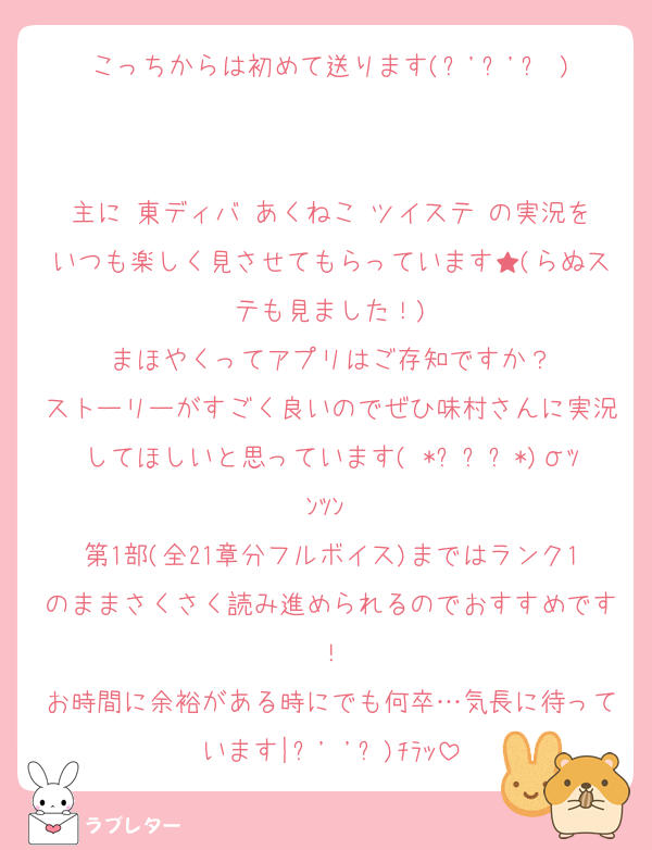 こっちからは初めて送ります(˶'ᵕ'˶ )‪︎

主に 東ディバ あくねこ ツイステ の実況をいつも楽しく見させてもらっています★(らぬステも見ました！)
まほやくってアプリはご存知ですか？
ストーリーがすごく良いのでぜひ味村さんに実況してほしいと思っています( *ˊᵕˋ*)σﾂﾝﾂﾝ♡
第1部(全21章分フルボイス)まではランク1のままさくさく読み進められるのでおすすめです！
お時間に余裕がある時にでも何卒…気長に待っています|˶' '˶)ﾁﾗｯ
