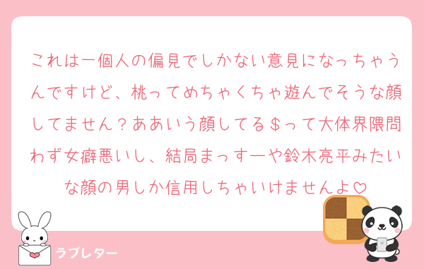 これは一個人の偏見でしかない意見になっちゃうんですけど、桃ってめちゃくちゃ遊んでそうな顔してません？ああいう顔してる＄って大体界隈問わず女癖悪いし、結局まっすーや鈴木亮平みたいな顔の男しか信用しちゃいけませんよ
