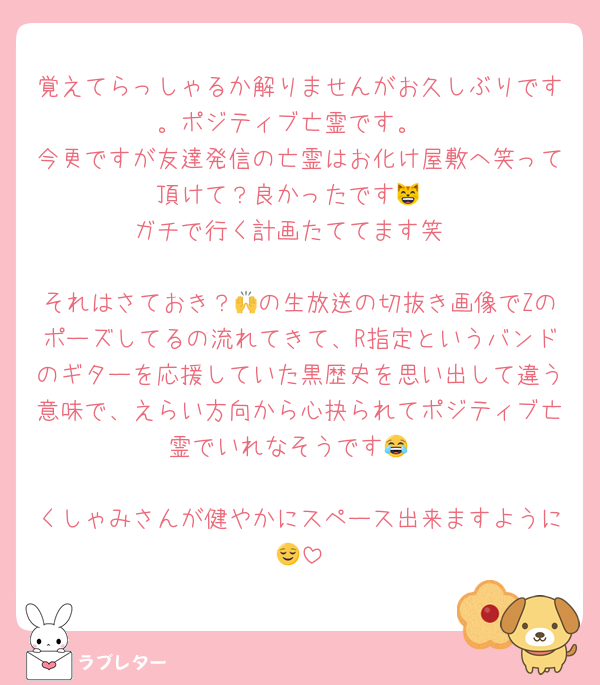 覚えてらっしゃるか解りませんがお久しぶりです。ポジティブ亡霊です。
今更ですが友達発信の亡霊はお化け屋敷へ笑って頂けて？良かったです😸
ガチで行く計画たててます笑

それはさておき？🙌の生放送の切抜き画像でZのポーズしてるの流れてきて、R指定というバンドのギターを応援していた黒歴史を思い出して違う意味で、えらい方向から心抉られてポジティブ亡霊でいれなそうです😂

くしゃみさんが健やかにスペース出来ますように😌