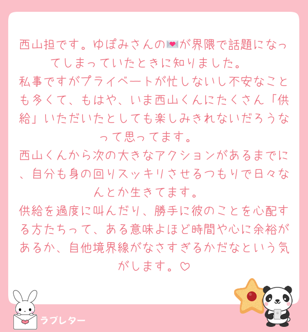 西山担です。ゆぽみさんの💌が界隈で話題になってしまっていたときに知りました。
私事ですがプライベートが忙しないし不安なことも多くて、もはや、いま西山くんにたくさん「供給」いただいたとしても楽しみきれないだろうなって思ってます。
西山くんから次の大きなアクションがあるまでに、自分も身の回りスッキリさせるつもりで日々なんとか生きてます。
供給を過度に叫んだり、勝手に彼のことを心配する方たちって、ある意味よほど時間や心に余裕があるか、自他境界線がなさすぎるかだなという気がします。