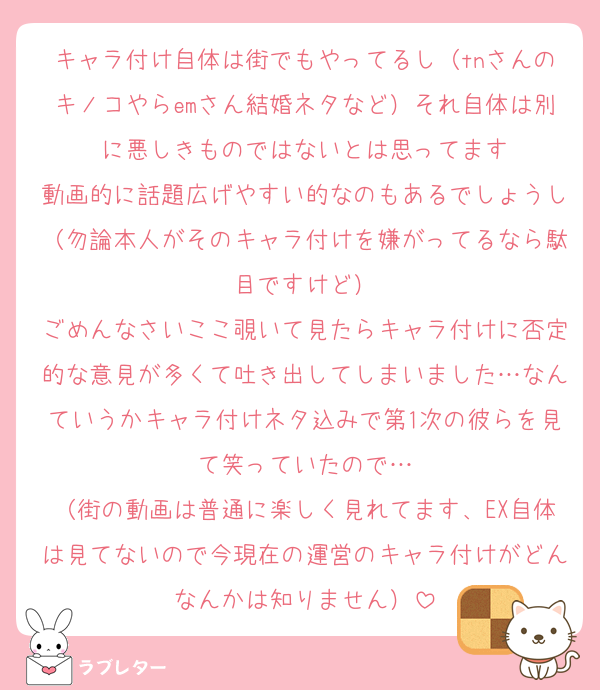 キャラ付け自体は街でもやってるし（tnさんのキノコやらemさん結婚ネタなど）それ自体は別に悪しきものではないとは思ってます
動画的に話題広げやすい的なのもあるでしょうし（勿論本人がそのキャラ付けを嫌がってるなら駄目ですけど）
ごめんなさいここ覗いて見たらキャラ付けに否定的な意見が多くて吐き出してしまいました…なんていうかキャラ付けネタ込みで第1次の彼らを見て笑っていたので…
（街の動画は普通に楽しく見れてます、EX自体は見てないので今現在の運営のキャラ付けがどんなんかは知りません）