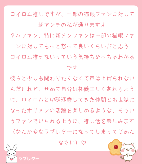 ロイロム推しですが、一部の猫眼ファンに対して超アンチの私が通りますよ
タムファン、特に新メンファンは一部の猫眼ファンに対してもっと怒って良いくらいだと思う
ロイロム推せないっていう気持ちめっちゃわかるです
彼らと少しも関わりたくなくて声は上げられないんだけれど、せめて自分は礼儀正しくあれるように、ロイロムと切磋琢磨してきた仲間とお世話になったオリメンの活躍を楽しめるような、そういうファンでいられるように、推し活を楽しみます（なんか変なラブレターになってしまってごめんなさい）