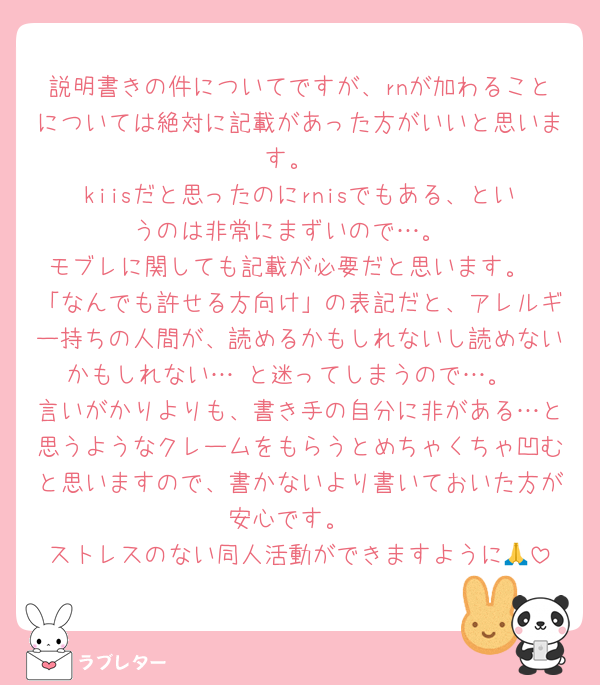 説明書きの件についてですが、rnが加わることについては絶対に記載があった方がいいと思います。
kiisだと思ったのにrnisでもある、というのは非常にまずいので…。
モブレに関しても記載が必要だと思います。
「なんでも許せる方向け」の表記だと、アレルギー持ちの人間が、読めるかもしれないし読めないかもしれない…‼️と迷ってしまうので…。
言いがかりよりも、書き手の自分に非がある…と思うようなクレームをもらうとめちゃくちゃ凹むと思いますので、書かないより書いておいた方が安心です。
ストレスのない同人活動ができますように🙏