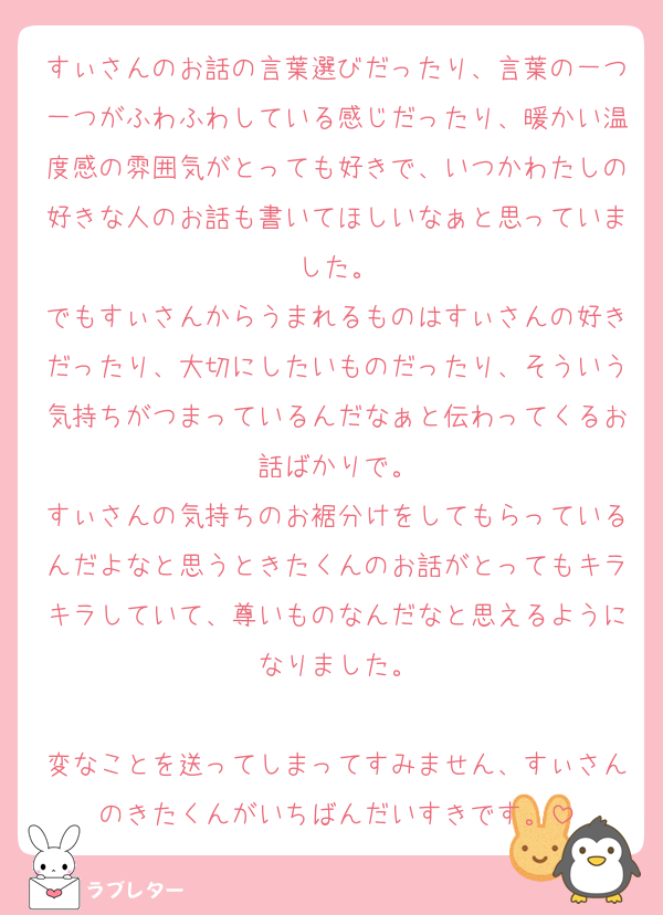 すぃさんのお話の言葉選びだったり、言葉の一つ一つがふわふわしている感じだったり、暖かい温度感の雰囲気がとっても好きで、いつかわたしの好きな人のお話も書いてほしいなぁと思っていました。
でもすぃさんからうまれるものはすぃさんの好きだったり、大切にしたいものだったり、そういう気持ちがつまっているんだなぁと伝わってくるお話ばかりで。
すぃさんの気持ちのお裾分けをしてもらっているんだよなと思うときたくんのお話がとってもキラキラしていて、尊いものなんだなと思えるようになりました。

変なことを送ってしまってすみません、すぃさんのきたくんがいちばんだいすきです。