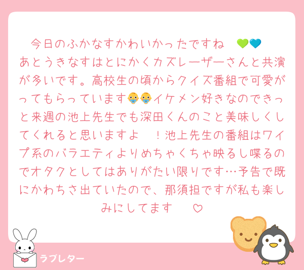 今日のふかなすかわいかったですね〜💚💙
あとうきなすはとにかくカズレーザーさんと共演が多いです。高校生の頃からクイズ番組で可愛がってもらっています👶👶イケメン好きなのできっと来週の池上先生でも深田くんのこと美味しくしてくれると思いますよ〜！池上先生の番組はワイプ系のバラエティよりめちゃくちゃ映るし喋るのでオタクとしてはありがたい限りです…予告で既にかわちさ出ていたので、那須担ですが私も楽しみにしてます〜☺️