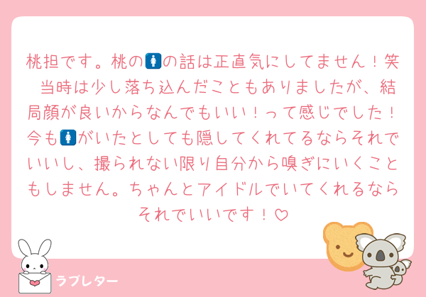 桃担です。桃の🚺の話は正直気にしてません！笑 当時は少し落ち込んだこともありましたが、結局顔が良いからなんでもいい！って感じでした！今も🚺がいたとしても隠してくれてるならそれでいいし、撮られない限り自分から嗅ぎにいくこともしません。ちゃんとアイドルでいてくれるならそれでいいです！