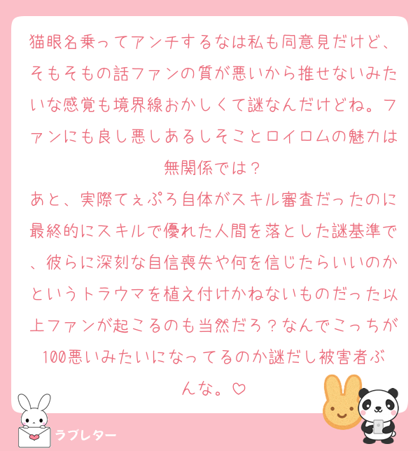 猫眼名乗ってアンチするなは私も同意見だけど、そもそもの話ファンの質が悪いから推せないみたいな感覚も境界線おかしくて謎なんだけどね。ファンにも良し悪しあるしそことロイロムの魅力は無関係では？
あと、実際てぇぷろ自体がスキル審査だったのに最終的にスキルで優れた人間を落とした謎基準で、彼らに深刻な自信喪失や何を信じたらいいのかというトラウマを植え付けかねないものだった以上ファンが起こるのも当然だろ？なんでこっちが100悪いみたいになってるのか謎だし被害者ぶんな。