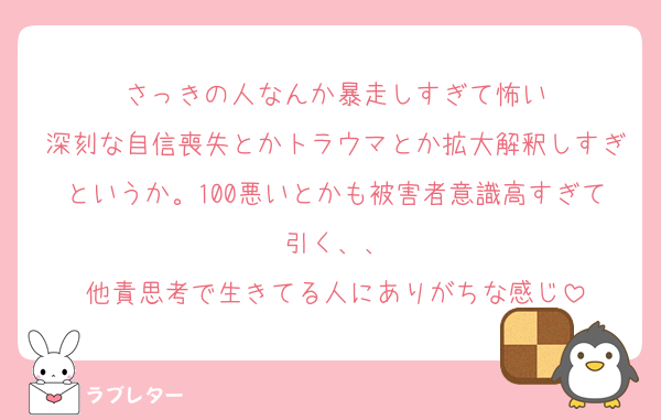 さっきの人なんか暴走しすぎて怖い
深刻な自信喪失とかトラウマとか拡大解釈しすぎというか。100悪いとかも被害者意識高すぎて引く、、
他責思考で生きてる人にありがちな感じ