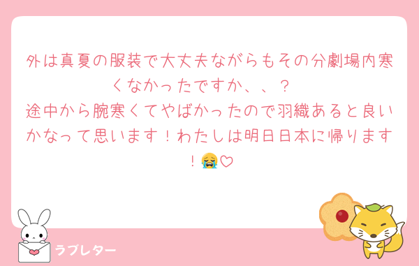 外は真夏の服装で大丈夫ながらもその分劇場内寒くなかったですか、、？
途中から腕寒くてやばかったので羽織あると良いかなって思います！わたしは明日日本に帰ります！😭