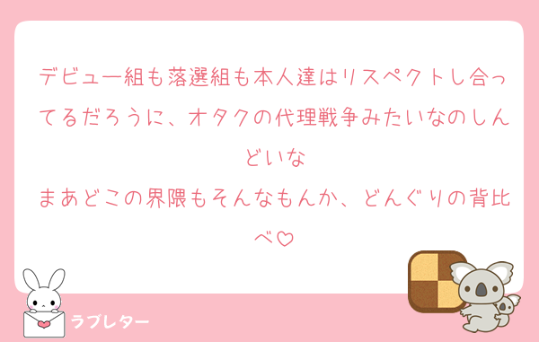 デビュー組も落選組も本人達はリスペクトし合ってるだろうに、オタクの代理戦争みたいなのしんどいな
まあどこの界隈もそんなもんか、どんぐりの背比べ