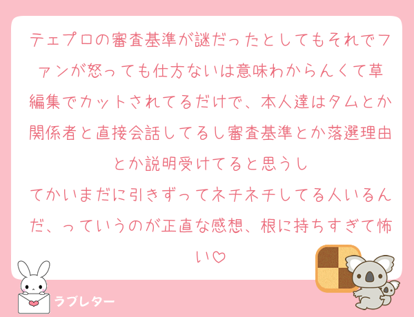 テェプロの審査基準が謎だったとしてもそれでファンが怒っても仕方ないは意味わからんくて草
編集でカットされてるだけで、本人達はタムとか関係者と直接会話してるし審査基準とか落選理由とか説明受けてると思うし
てかいまだに引きずってネチネチしてる人いるんだ、っていうのが正直な感想、根に持ちすぎて怖い