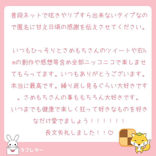 普段ネットで呟きやリプすら出来ないタイプなので匿名に甘え日頃の感謝を伝えさせてください。
いつもひっそりとさめもちさんのツイートや右hmの創作や感想等含め全部ニッコニコで楽しませてもらってます。いつもありがとうございます。本当に最高です。繰り返し見るぐらい大好きです。さめもちさんの事ももちろん大好きです。
いつまでも健康で楽しく狂って好きなものを好きなだけ愛でましょう！！！！！！
長文失礼しました！！