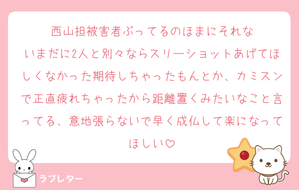 西山担被害者ぶってるのほまにそれな
いまだに2人と別々ならスリーショットあげてほしくなかった期待しちゃったもんとか、カミスンで正直疲れちゃったから距離置くみたいなこと言ってる、意地張らないで早く成仏して楽になってほしい