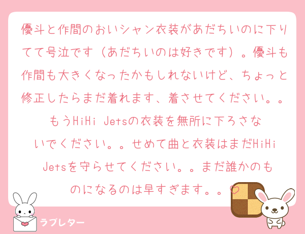 優斗と作間のおいシャン衣装があだちいのに下りてて号泣です（あだちいのは好きです）。優斗も作間も大きくなったかもしれないけど、ちょっと修正したらまだ着れます、着させてください。。もうHiHi Jetsの衣装を無所に下ろさないでください。。せめて曲と衣装はまだHiHi Jetsを守らせてください。。まだ誰かのものになるのは早すぎます。。